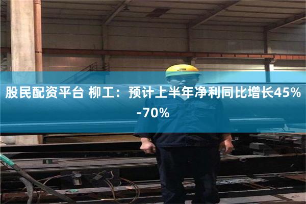 股民配资平台 柳工：预计上半年净利同比增长45%-70%