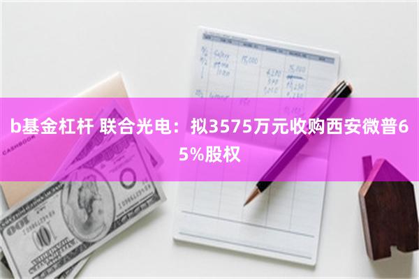 b基金杠杆 联合光电：拟3575万元收购西安微普65%股权