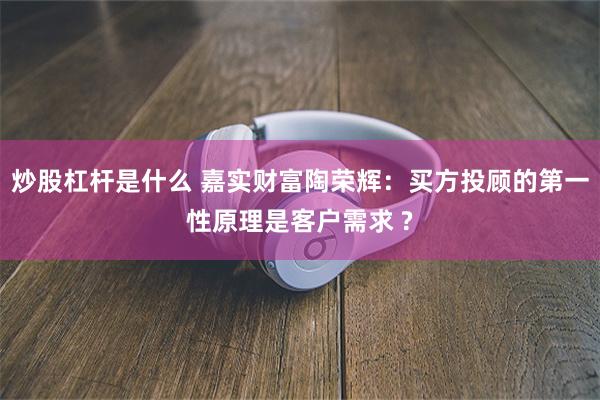 炒股杠杆是什么 嘉实财富陶荣辉：买方投顾的第一性原理是客户需求 ?