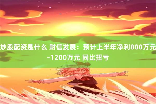 炒股配资是什么 财信发展：预计上半年净利800万元–1200万元 同比扭亏