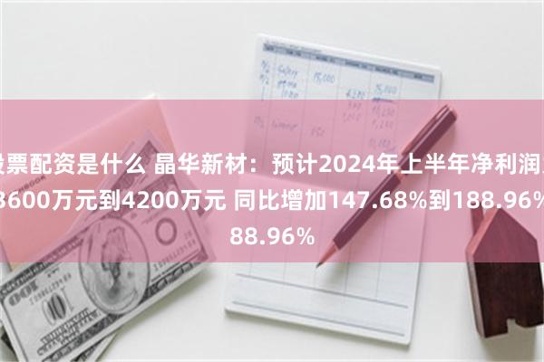 股票配资是什么 晶华新材：预计2024年上半年净利润为3600万元到4200万元 同比增加147.68%到188.96%