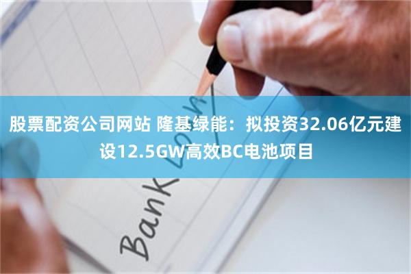 股票配资公司网站 隆基绿能：拟投资32.06亿元建设12.5GW高效BC电池项目