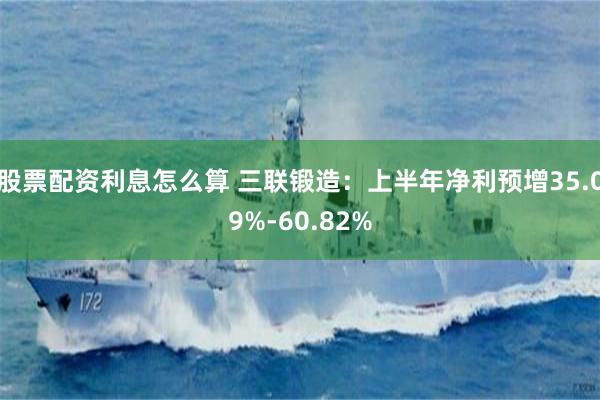 股票配资利息怎么算 三联锻造：上半年净利预增35.09%-60.82%