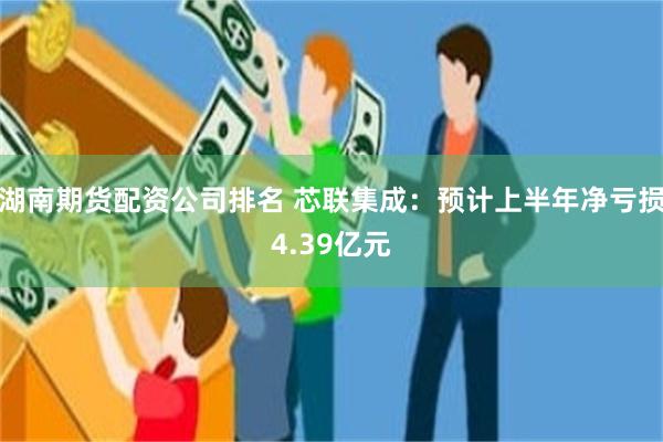 湖南期货配资公司排名 芯联集成：预计上半年净亏损4.39亿元