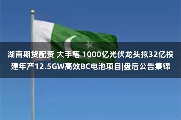 湖南期货配资 大手笔 1000亿光伏龙头拟32亿投建年产12.5GW高效BC电池项目|盘后公告集锦