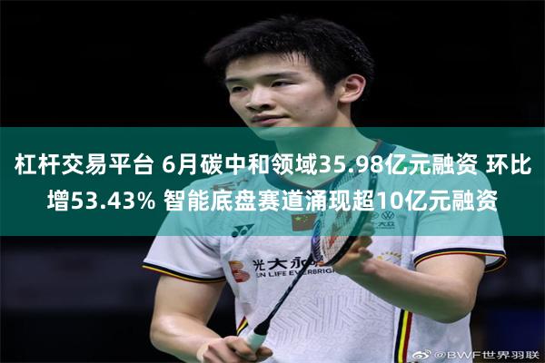 杠杆交易平台 6月碳中和领域35.98亿元融资 环比增53.43% 智能底盘赛道涌现超10亿元融资