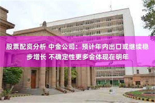 股票配资分析 中金公司：预计年内出口或继续稳步增长 不确定性更多会体现在明年