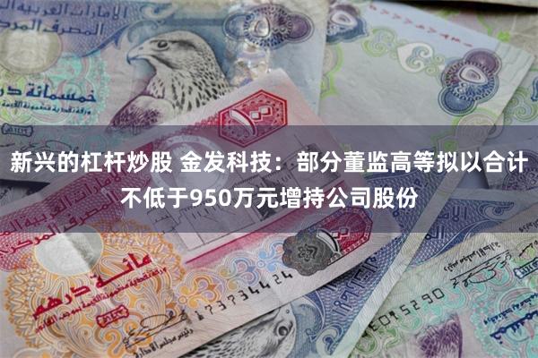 新兴的杠杆炒股 金发科技：部分董监高等拟以合计不低于950万元增持公司股份