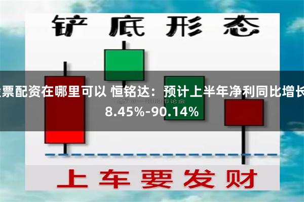 股票配资在哪里可以 恒铭达：预计上半年净利同比增长58.45%-90.14%