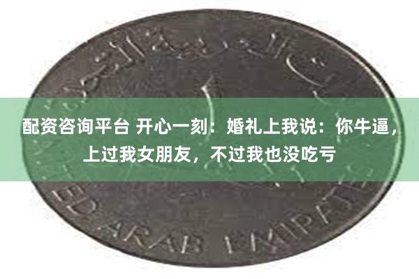 配资咨询平台 开心一刻：婚礼上我说：你牛逼，上过我女朋友，不过我也没吃亏