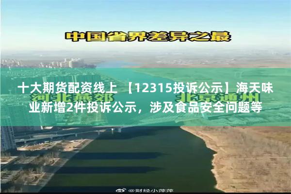 十大期货配资线上 【12315投诉公示】海天味业新增2件投诉公示，涉及食品安全问题等