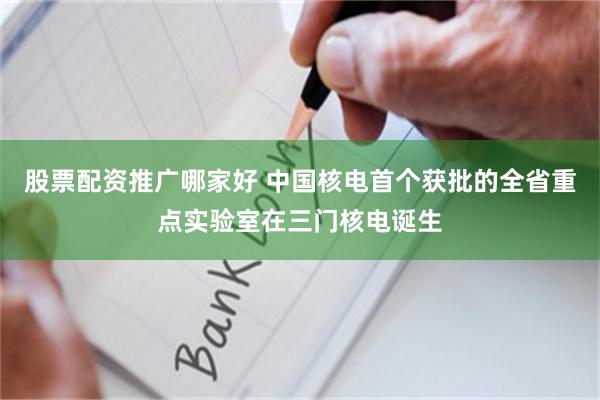 股票配资推广哪家好 中国核电首个获批的全省重点实验室在三门核电诞生