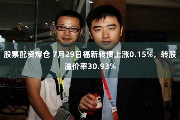 股票配资爆仓 7月29日福新转债上涨0.15%，转股溢价率30.93%