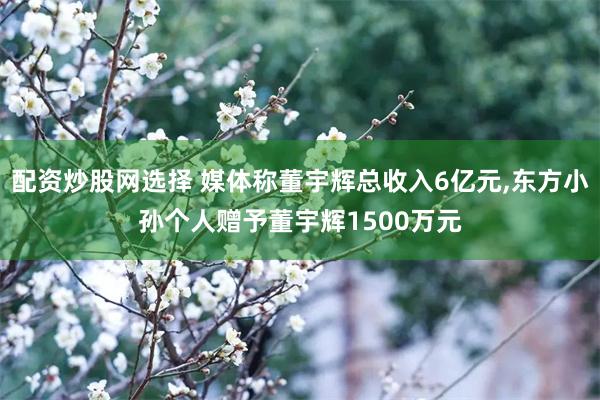 配资炒股网选择 媒体称董宇辉总收入6亿元,东方小孙个人赠予董宇辉1500万元