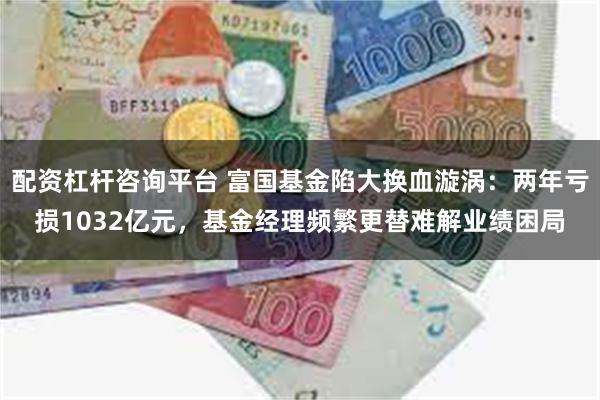 配资杠杆咨询平台 富国基金陷大换血漩涡：两年亏损1032亿元，基金经理频繁更替难解业绩困局