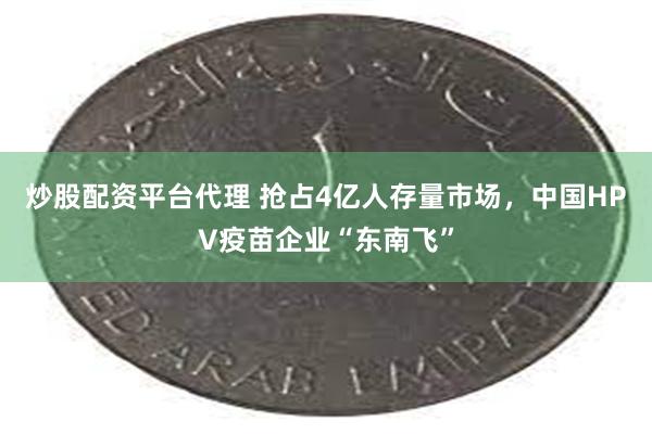 炒股配资平台代理 抢占4亿人存量市场，中国HPV疫苗企业“东南飞”