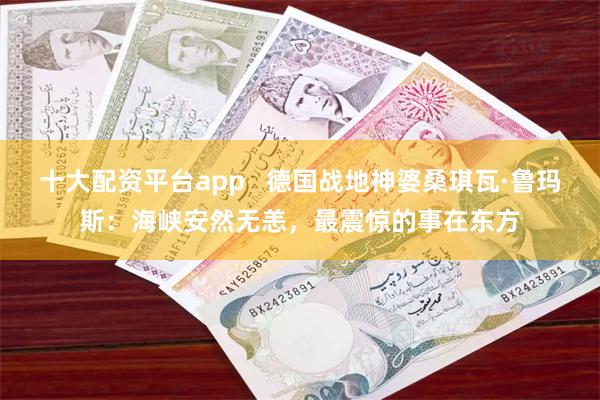 十大配资平台app   德国战地神婆桑琪瓦·鲁玛斯：海峡安然无恙，最震惊的事在东方