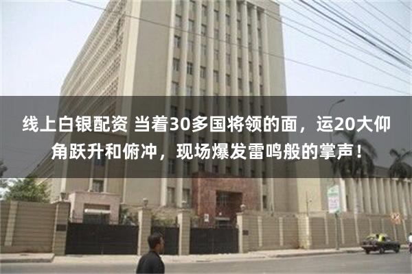 线上白银配资 当着30多国将领的面，运20大仰角跃升和俯冲，现场爆发雷鸣般的掌声！