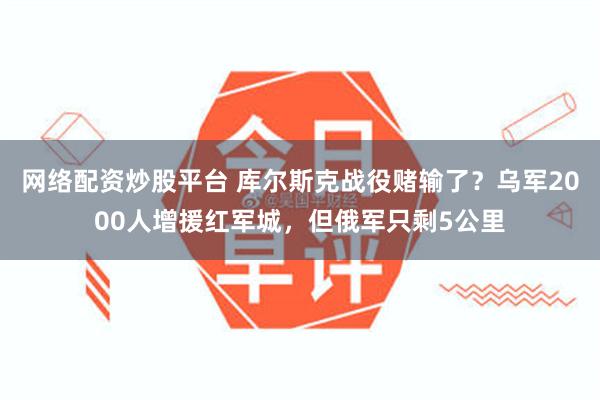 网络配资炒股平台 库尔斯克战役赌输了？乌军2000人增援红军城，但俄军只剩5公里