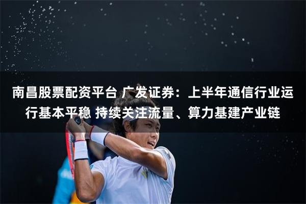 南昌股票配资平台 广发证券：上半年通信行业运行基本平稳 持续关注流量、算力基建产业链