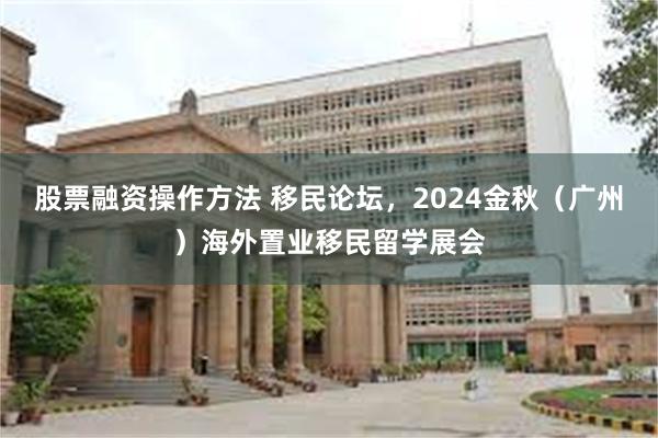 股票融资操作方法 移民论坛，2024金秋（广州）海外置业移民留学展会