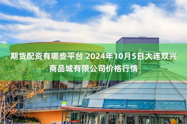 期货配资有哪些平台 2024年10月5日大连双兴商品城有限公司价格行情