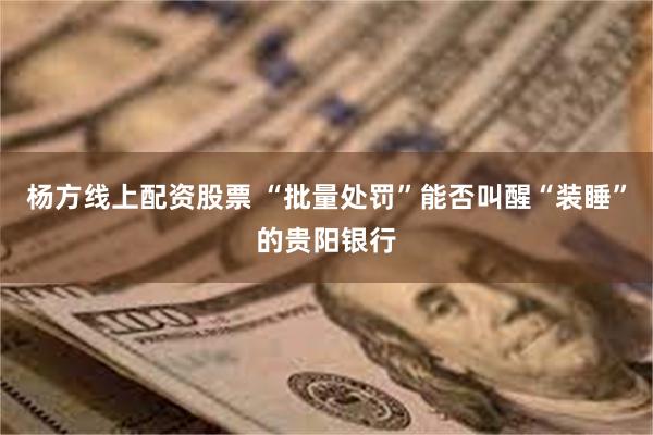 杨方线上配资股票 “批量处罚”能否叫醒“装睡”的贵阳银行