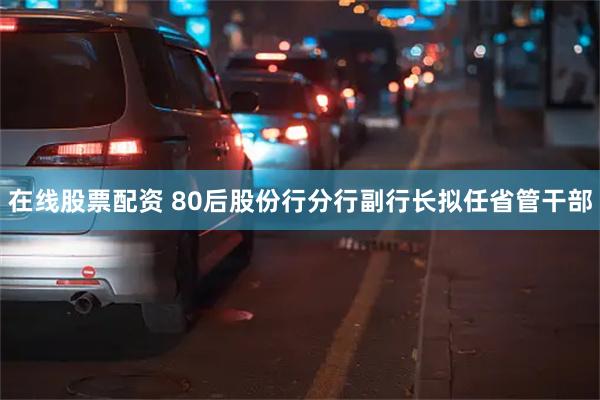 在线股票配资 80后股份行分行副行长拟任省管干部