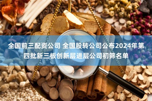 全国前三配资公司 全国股转公司公布2024年第四批新三板创新层进层公司初筛名单