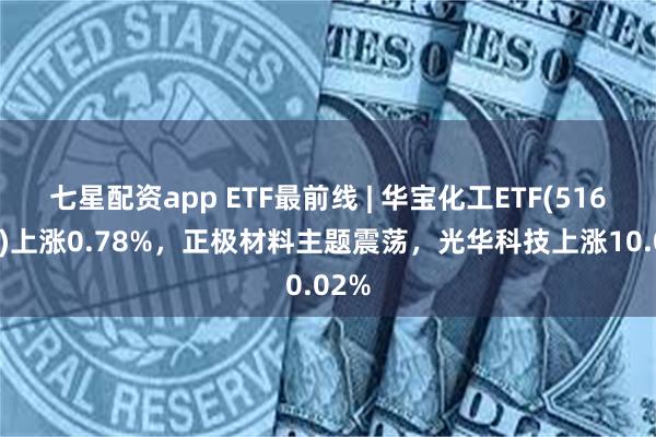 七星配资app ETF最前线 | 华宝化工ETF(516020)上涨0.78%，正极材料主题震荡，光华科技上涨10.02%