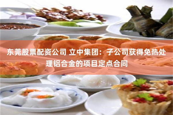 东莞股票配资公司 立中集团：子公司获得免热处理铝合金的项目定点合同