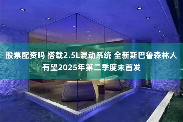 股票配资吗 搭载2.5L混动系统 全新斯巴鲁森林人有望2025年第二季度末首发