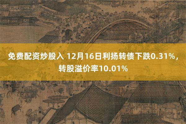 免费配资炒股入 12月16日利扬转债下跌0.31%，转股溢价率10.01%