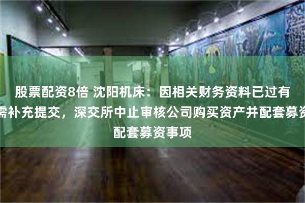 股票配资8倍 沈阳机床：因相关财务资料已过有效期需补充提交，深交所中止审核公司购买资产并配套募资事项