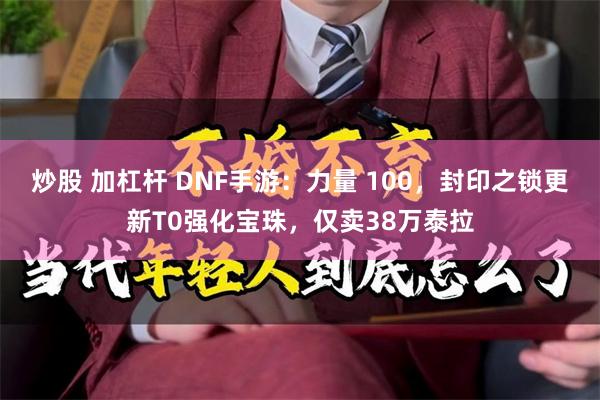 炒股 加杠杆 DNF手游：力量 100，封印之锁更新T0强化宝珠，仅卖38万泰拉