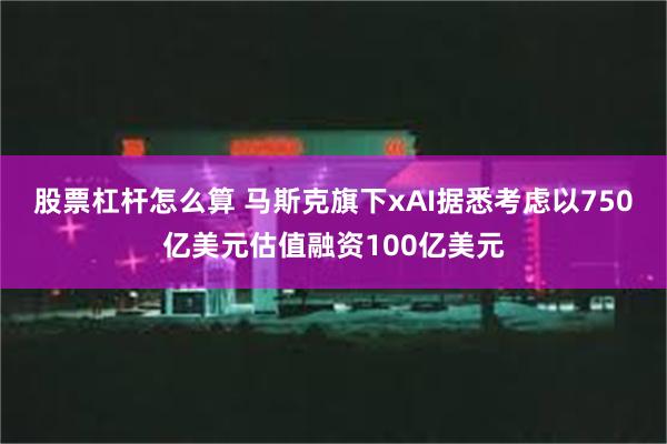 股票杠杆怎么算 马斯克旗下xAI据悉考虑以750亿美元估值融资100亿美元