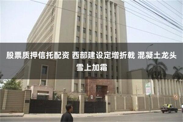 股票质押信托配资 西部建设定增折戟 混凝土龙头雪上加霜