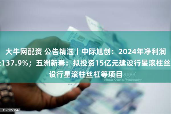 大牛网配资 公告精选丨中际旭创：2024年净利润同比增长137.9%；五洲新春：拟投资15亿元建设行星滚柱丝杠等项目