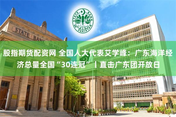 股指期货配资网 全国人大代表艾学峰：广东海洋经济总量全国“30连冠”丨直击广东团开放日