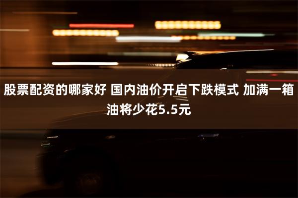 股票配资的哪家好 国内油价开启下跌模式 加满一箱油将少花5.5元