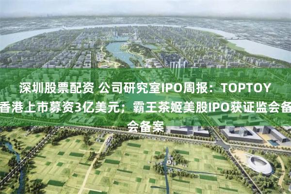 深圳股票配资 公司研究室IPO周报：TOPTOY拟香港上市募资3亿美元；霸王茶姬美股IPO获证监会备案