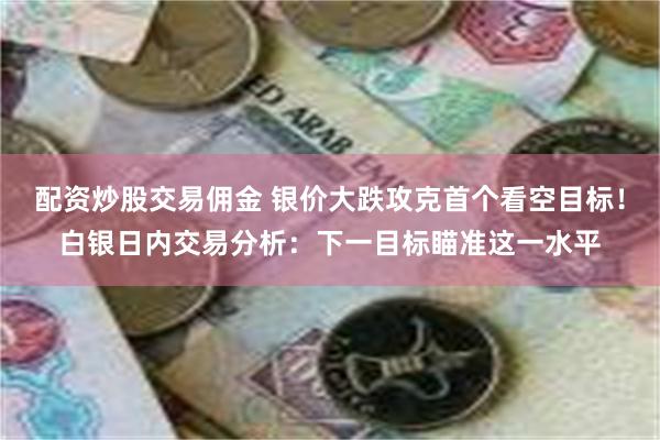 配资炒股交易佣金 银价大跌攻克首个看空目标！白银日内交易分析：下一目标瞄准这一水平