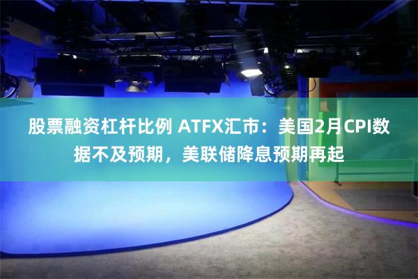 股票融资杠杆比例 ATFX汇市：美国2月CPI数据不及预期，美联储降息预期再起